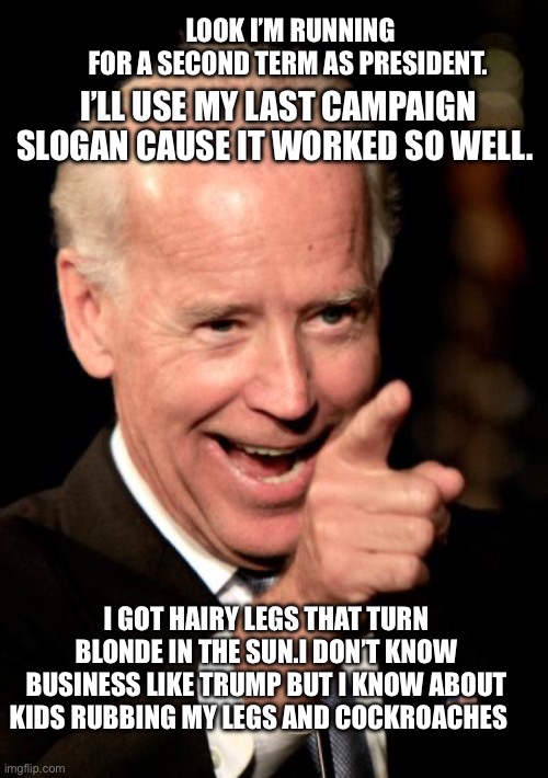 Smilin Biden |  LOOK I’M RUNNING FOR A SECOND TERM AS PRESIDENT. I’LL USE MY LAST CAMPAIGN SLOGAN CAUSE IT WORKED SO WELL. I GOT HAIRY LEGS THAT TURN BLONDE IN THE SUN.I DON’T KNOW BUSINESS LIKE TRUMP BUT I KNOW ABOUT KIDS RUBBING MY LEGS AND COCKROACHES | image tagged in memes,smilin biden | made w/ Imgflip meme maker