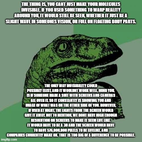 Philosoraptor Meme | THE THING IS, YOU CANT JUST MAKE YOUR MOLECULES INVISIBLE. IF YOU USED SOMETHING TO WARP REALITY AROUND YOU, IT WOULD STILL BE SEEN, WHETHER IT JUST BE A SLIGHT WAVE IN SOMEONES VISION, OR FULL ON FLOATING BODY PARTS. THE ONLY WAY INVISIBILITY COULD POSSIBLY EXIST, AND IT WOULDNT WORK WELL, MIND YOU, IS IF SOMEONE MADE A SUIT WITH SCREENS AND CAMERAS ALL OVER IT, SO IT CONSTANTLY IS SHOWING YOU AND IMAGE OF WHAT WAS ON THE OTHER SIDE OF YOU. HOWEVER, IF USED AT NIGHT, THE LIGHTS FROM THE SCREEN WOULD GIVE IT AWAY. NOT TO MENTION, WE DONT HAVE HIGH ENOUGH RESOLUTION ON SCREENS TO MAKE IT SEEM LIFE LIKE. IT WOULD HAVE TO BE A 3D AND THE SCREEN WOULD HAVE TO HAVE 576,000,000 PIXELS TO BE LIFELIKE, AND COMPANIES CURRENTLY MAKE 8K. THAT IS TOO BIG OF A DIFFERENCE TO BE POSSIBLE. | image tagged in memes,philosoraptor,rip invisibility,oof,why are you reading the tags,read my other posts | made w/ Imgflip meme maker