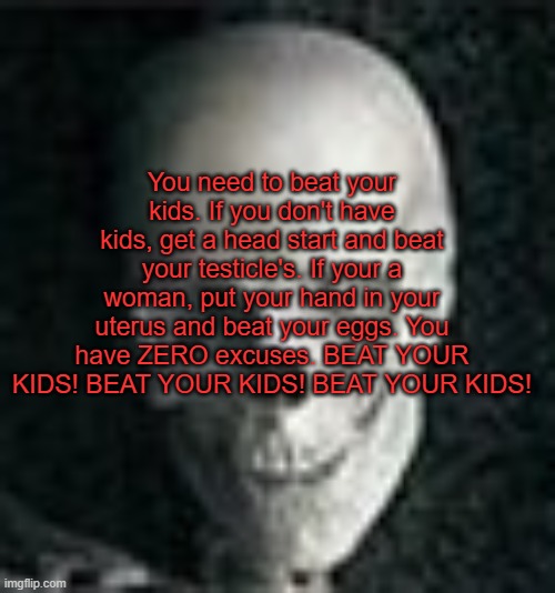 You need to beat your kids. If you don't have kids, get a head start and beat your testicle's. If your a woman, put your hand in | You need to beat your kids. If you don't have kids, get a head start and beat your testicle's. If your a woman, put your hand in your uterus and beat your eggs. You have ZERO excuses. BEAT YOUR KIDS! BEAT YOUR KIDS! BEAT YOUR KIDS! | image tagged in skull | made w/ Imgflip meme maker