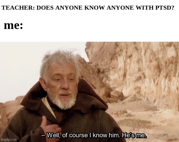 helmp ;w; | TEACHER: DOES ANYONE KNOW ANYONE WITH PTSD? me: | image tagged in blank white template,obi wan of course i know him he s me | made w/ Imgflip meme maker