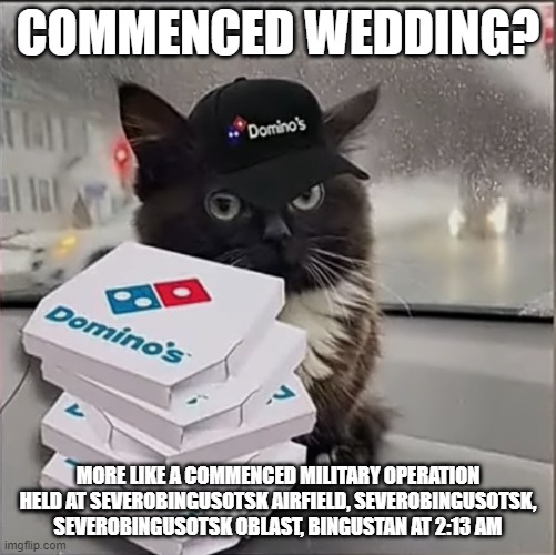 Dominos Cat | COMMENCED WEDDING? MORE LIKE A COMMENCED MILITARY OPERATION HELD AT SEVEROBINGUSOTSK AIRFIELD, SEVEROBINGUSOTSK, SEVEROBINGUSOTSK OBLAST, BINGUSTAN AT 2:13 AM | image tagged in dominos cat | made w/ Imgflip meme maker