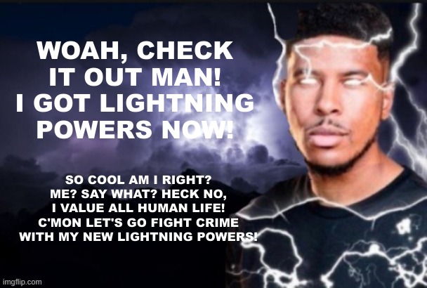 funny lightning man | WOAH, CHECK IT OUT MAN! I GOT LIGHTNING POWERS NOW! SO COOL AM I RIGHT? ME? SAY WHAT? HECK NO, I VALUE ALL HUMAN LIFE! C'MON LET'S GO FIGHT CRIME WITH MY NEW LIGHTNING POWERS! | image tagged in funny lightning man | made w/ Imgflip meme maker