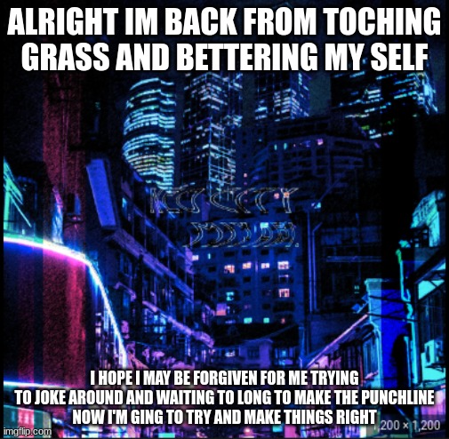 neo city kraken | ALRIGHT IM BACK FROM TOCHING GRASS AND BETTERING MY SELF; I HOPE I MAY BE FORGIVEN FOR ME TRYING TO JOKE AROUND AND WAITING TO LONG TO MAKE THE PUNCHLINE
NOW I'M GING TO TRY AND MAKE THINGS RIGHT | image tagged in neo city kraken | made w/ Imgflip meme maker