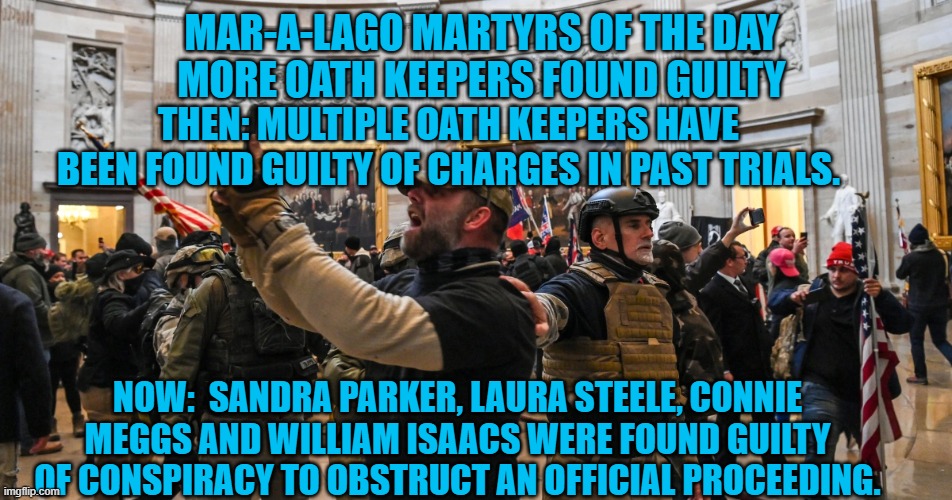 More Oath Keeper charges and verdicts are pending. | MAR-A-LAGO MARTYRS OF THE DAY
MORE OATH KEEPERS FOUND GUILTY; THEN: MULTIPLE OATH KEEPERS HAVE BEEN FOUND GUILTY OF CHARGES IN PAST TRIALS. NOW:  SANDRA PARKER, LAURA STEELE, CONNIE MEGGS AND WILLIAM ISAACS WERE FOUND GUILTY OF CONSPIRACY TO OBSTRUCT AN OFFICIAL PROCEEDING. | image tagged in politics | made w/ Imgflip meme maker