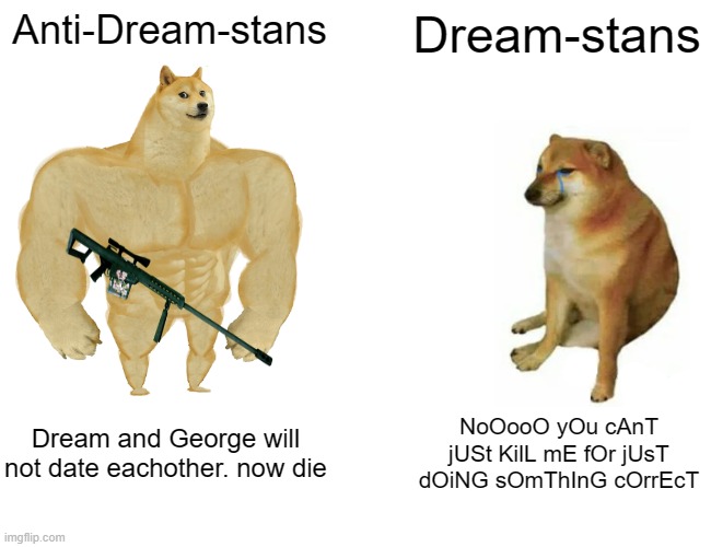 Lets go hunt dream stans!!!1!!1!!1111 | Anti-Dream-stans; Dream-stans; Dream and George will not date eachother. now die; NoOooO yOu cAnT jUSt KilL mE fOr jUsT dOiNG sOmThInG cOrrEcT | image tagged in memes,buff doge vs cheems,anti dream stan,chad,oh wow are you actually reading these tags | made w/ Imgflip meme maker