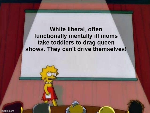 Lisa Simpson's Presentation | White liberal, often functionally mentally ill moms take toddlers to drag queen shows. They can't drive themselves! | image tagged in lisa simpson's presentation | made w/ Imgflip meme maker