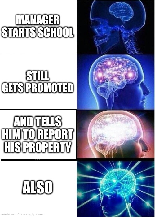 Expanding Brain Meme | MANAGER STARTS SCHOOL; STILL GETS PROMOTED; AND TELLS HIM TO REPORT HIS PROPERTY; ALSO | image tagged in memes,expanding brain | made w/ Imgflip meme maker