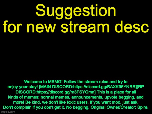 This restores the stream description as it was on August 14, 2021 | Suggestion for new stream desc; Welcome to MSMG! Follow the stream rules and try to enjoy your stay! [MAIN DISCORD:https://discord.gg/BAXK96YNRR][RP DISCORD:https://discord.gg/m3FSYGmn] This is a place for all kinds of memes; normal memes, announcements, upvote begging, and more! Be kind, we don't like toxic users. If you want mod, just ask. Don't complain if you don't get it. No begging. Original Owner/Creator: Spire. | image tagged in drizzy text temp | made w/ Imgflip meme maker