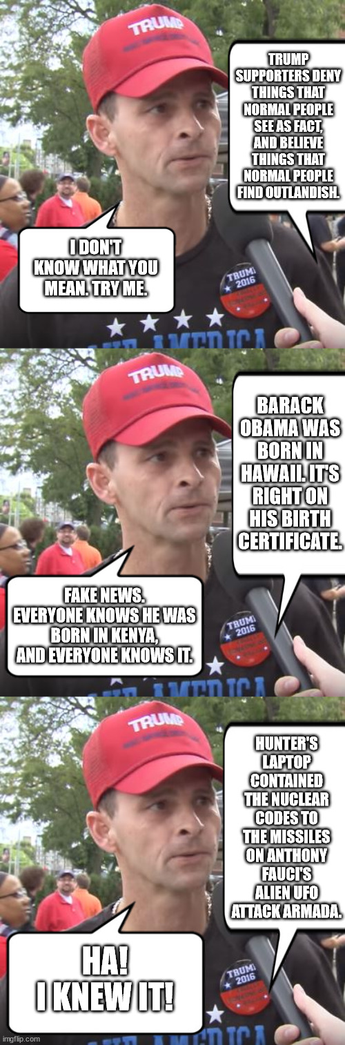 Just another day in Magat-World. | TRUMP SUPPORTERS DENY THINGS THAT NORMAL PEOPLE SEE AS FACT, AND BELIEVE THINGS THAT NORMAL PEOPLE FIND OUTLANDISH. I DON'T KNOW WHAT YOU MEAN. TRY ME. BARACK OBAMA WAS BORN IN HAWAII. IT'S RIGHT ON HIS BIRTH CERTIFICATE. FAKE NEWS. EVERYONE KNOWS HE WAS BORN IN KENYA, AND EVERYONE KNOWS IT. HUNTER'S LAPTOP CONTAINED THE NUCLEAR CODES TO THE MISSILES ON ANTHONY FAUCI'S ALIEN UFO ATTACK ARMADA. HA!
I KNEW IT! | image tagged in idiot trump supporters | made w/ Imgflip meme maker