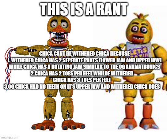 THIS IS A RANT; CHICA CANT BE WITHERED CHICA BECAUSE
1. WITHERED CHICA HAS 2 SEPERATE PARTS (LOWER JAW AND UPPER JAW) WHILE CHICA HAS A ROTATING JAW SIMALAR TO THE OG ANAMATRONICS; 2.CHICA HAS 2 TOES PER FEET WHILDE WITHERED CHICA HAS 3 TOES PER FEET
3.OG CHICA HAD NO TEETH ON IT'S UPPER JAW AND WITHERED CHICA DOES | made w/ Imgflip meme maker