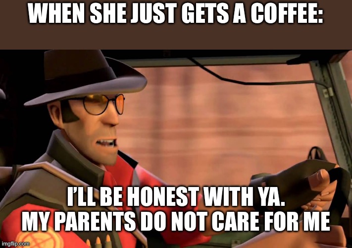 TF2 Sniper driving | WHEN SHE JUST GETS A COFFEE: I’LL BE HONEST WITH YA. MY PARENTS DO NOT CARE FOR ME | image tagged in tf2 sniper driving | made w/ Imgflip meme maker