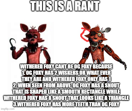 THIS IS A RANT; WITHERED FOXY CANT BE OG FOXY BECAUSE
1. OG FOXY HAS 2 WISKERS OR WHAT EVER THEY ARE AND WITHERED FOXY ONLY HAS 1
2. WHEN SEEN FROM ABOVE, OG FOXY HAS A SNOUT THAT IS SHAPED LIKE A SMOOTH RECTANGLE WHILE WITHERED FOXY HAS A SNOUT THAT LOOKS LIKE A TRIANGLE
3.WITHERED FOXY HAS MORE TEETH THAN OG FOXY | made w/ Imgflip meme maker