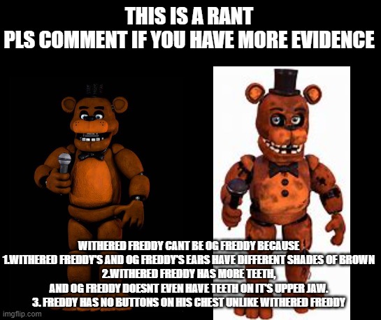 THIS IS A RANT
PLS COMMENT IF YOU HAVE MORE EVIDENCE; WITHERED FREDDY CANT BE OG FREDDY BECAUSE
1.WITHERED FREDDY'S AND OG FREDDY'S EARS HAVE DIFFERENT SHADES OF BROWN
2.WITHERED FREDDY HAS MORE TEETH, AND OG FREDDY DOESNT EVEN HAVE TEETH ON IT'S UPPER JAW.
3. FREDDY HAS NO BUTTONS ON HIS CHEST UNLIKE WITHERED FREDDY | made w/ Imgflip meme maker