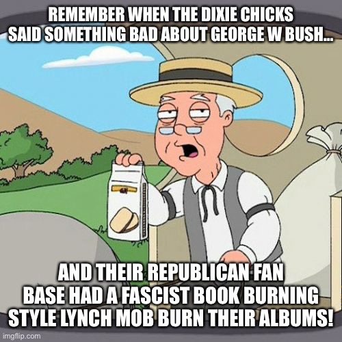 Pepperidge Farm Remembers | REMEMBER WHEN THE DIXIE CHICKS SAID SOMETHING BAD ABOUT GEORGE W BUSH…; AND THEIR REPUBLICAN FAN BASE HAD A FASCIST BOOK BURNING STYLE LYNCH MOB BURN THEIR ALBUMS! | image tagged in memes,pepperidge farm remembers | made w/ Imgflip meme maker