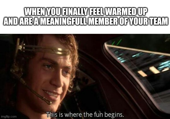This is Where the Fun Begins | WHEN YOU FINALLY FEEL WARMED UP AND ARE A MEANINGFULL MEMBER OF YOUR TEAM | image tagged in this is where the fun begins | made w/ Imgflip meme maker