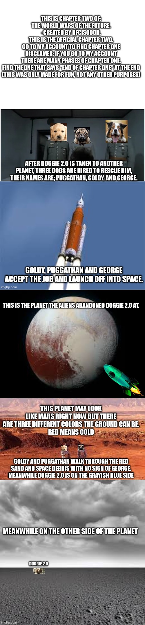 THIS IS THE PLANET THE ALIENS ABANDONED DOGGIE 2.0 AT. THIS PLANET MAY LOOK LIKE MARS RIGHT NOW BUT THERE ARE THREE DIFFERENT COLORS THE GROUND CAN BE.
RED MEANS COLD; GOLDY AND PUGGATHAN WALK THROUGH THE RED SAND AND SPACE DEBRIS WITH NO SIGN OF GEORGE, MEANWHILE DOGGIE 2.0 IS ON THE GRAYISH BLUE SIDE; MEANWHILE ON THE OTHER SIDE OF THE PLANET; DOGGIE 2.0 | made w/ Imgflip meme maker