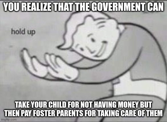 Fallout Hold Up | YOU REALIZE THAT THE GOVERNMENT CAN; TAKE YOUR CHILD FOR NOT HAVING MONEY BUT THEN PAY FOSTER PARENTS FOR TAKING CARE OF THEM | image tagged in fallout hold up | made w/ Imgflip meme maker