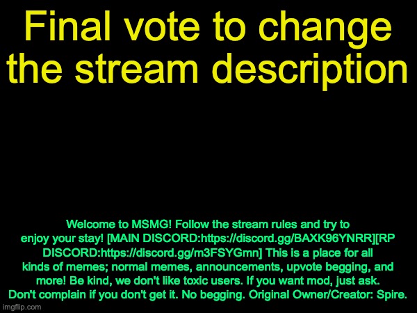 We will also try to restore the joke rules, I have a backup copy | Final vote to change the stream description; Welcome to MSMG! Follow the stream rules and try to enjoy your stay! [MAIN DISCORD:https://discord.gg/BAXK96YNRR][RP DISCORD:https://discord.gg/m3FSYGmn] This is a place for all kinds of memes; normal memes, announcements, upvote begging, and more! Be kind, we don't like toxic users. If you want mod, just ask. Don't complain if you don't get it. No begging. Original Owner/Creator: Spire. | image tagged in drizzy text temp | made w/ Imgflip meme maker