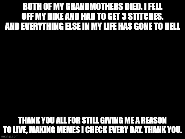 BOTH OF MY GRANDMOTHERS DIED. I FELL OFF MY BIKE AND HAD TO GET 3 STITCHES. AND EVERYTHING ELSE IN MY LIFE HAS GONE TO HELL; THANK YOU ALL FOR STILL GIVING ME A REASON TO LIVE, MAKING MEMES I CHECK EVERY DAY. THANK YOU. | image tagged in sad but true | made w/ Imgflip meme maker