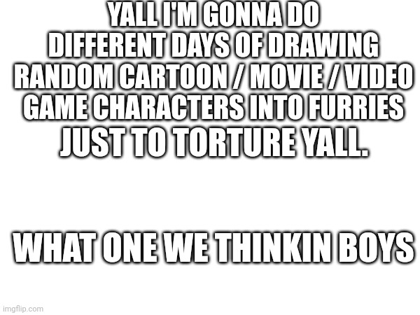 If you vote I will do a spinner thing and the one that wins will be drawn | YALL I'M GONNA DO DIFFERENT DAYS OF DRAWING RANDOM CARTOON / MOVIE / VIDEO GAME CHARACTERS INTO FURRIES; JUST TO TORTURE YALL. WHAT ONE WE THINKIN BOYS | made w/ Imgflip meme maker