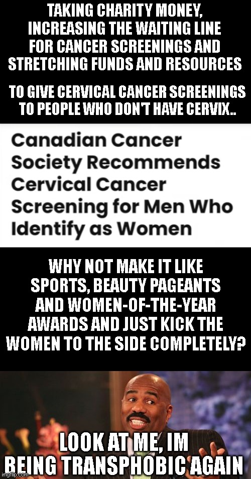 TAKING CHARITY MONEY, INCREASING THE WAITING LINE FOR CANCER SCREENINGS AND STRETCHING FUNDS AND RESOURCES; TO GIVE CERVICAL CANCER SCREENINGS TO PEOPLE WHO DON'T HAVE CERVIX.. WHY NOT MAKE IT LIKE SPORTS, BEAUTY PAGEANTS AND WOMEN-OF-THE-YEAR AWARDS AND JUST KICK THE WOMEN TO THE SIDE COMPLETELY? LOOK AT ME, IM BEING TRANSPHOBIC AGAIN | image tagged in memes,steve harvey | made w/ Imgflip meme maker
