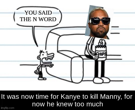Kanye north east | YOU SAID THE N WORD; It was now time for Kanye to kill Manny, for 
now he knew too much | image tagged in it was now time for greg to kill manny for he now knew too much,kanye west,kanye,greg heffley,memes | made w/ Imgflip meme maker