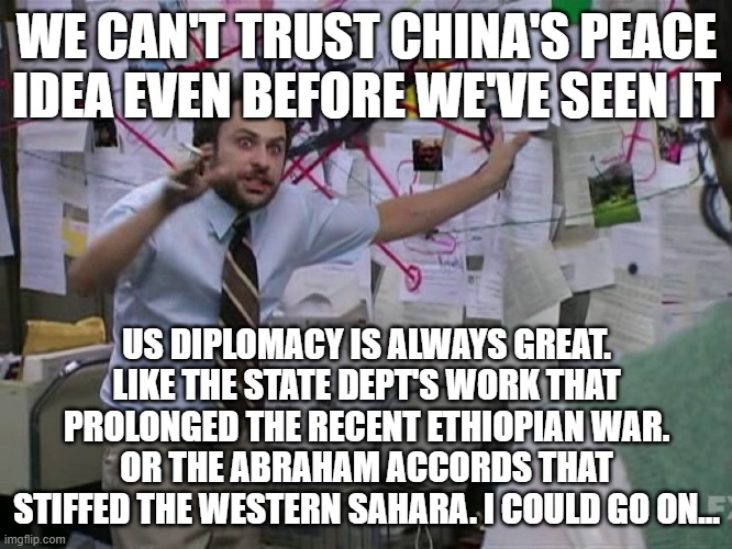 Charlie Conspiracy (Always Sunny in Philidelphia) | WE CAN'T TRUST CHINA'S PEACE IDEA EVEN BEFORE WE'VE SEEN IT; US DIPLOMACY IS ALWAYS GREAT. LIKE THE STATE DEPT'S WORK THAT PROLONGED THE RECENT ETHIOPIAN WAR. OR THE ABRAHAM ACCORDS THAT STIFFED THE WESTERN SAHARA. I COULD GO ON... | image tagged in charlie conspiracy always sunny in philidelphia | made w/ Imgflip meme maker