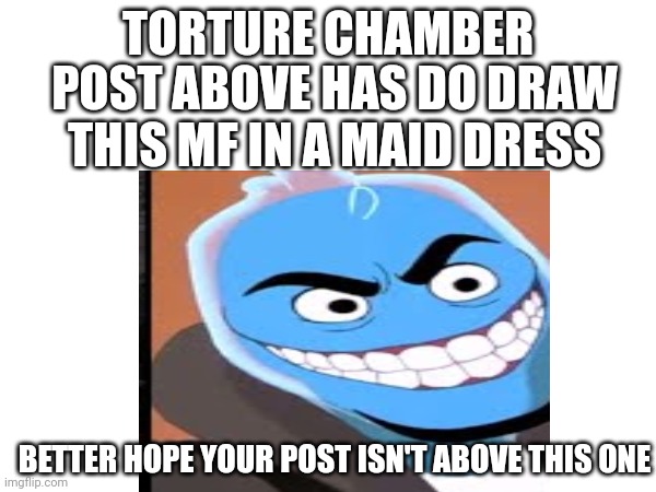 Torture | TORTURE CHAMBER; POST ABOVE HAS DO DRAW THIS MF IN A MAID DRESS; BETTER HOPE YOUR POST ISN'T ABOVE THIS ONE | image tagged in torture,hehehaha,lmao,dude youre gonna die of cringe,never gonna give you up,help | made w/ Imgflip meme maker