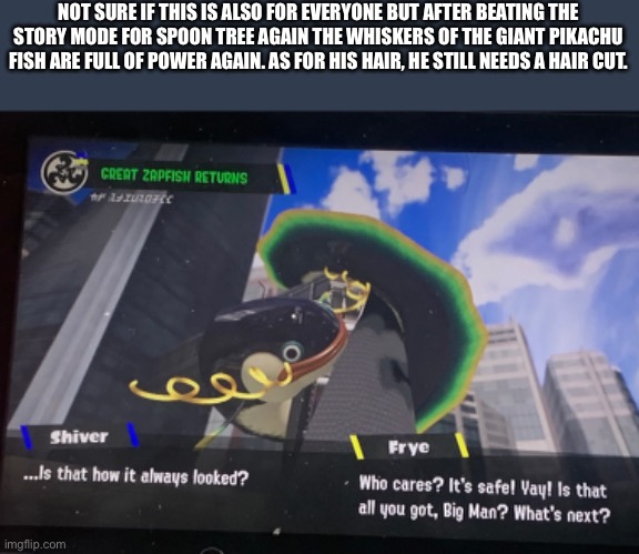 Nice to see that it’s up and running again. Still needs a haircut | NOT SURE IF THIS IS ALSO FOR EVERYONE BUT AFTER BEATING THE STORY MODE FOR SPOON TREE AGAIN THE WHISKERS OF THE GIANT PIKACHU FISH ARE FULL OF POWER AGAIN. AS FOR HIS HAIR, HE STILL NEEDS A HAIR CUT. | image tagged in splatoon | made w/ Imgflip meme maker
