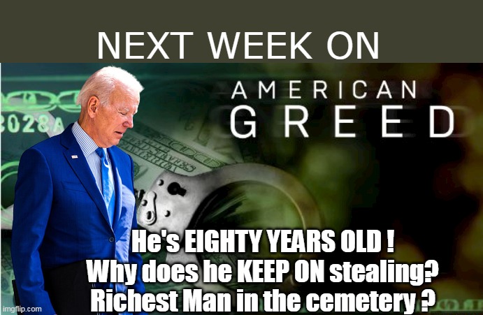 Entire Biden Crime Family EXPOSED ! (not just Hunter's junk) | NEXT WEEK ON; He's EIGHTY YEARS OLD !
Why does he KEEP ON stealing?
Richest Man in the cemetery ? | image tagged in biden american greed meme | made w/ Imgflip meme maker