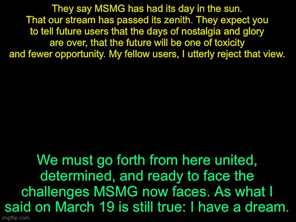 drizzy text temp | They say MSMG has had its day in the sun. That our stream has passed its zenith. They expect you to tell future users that the days of nostalgia and glory are over, that the future will be one of toxicity and fewer opportunity. My fellow users, I utterly reject that view. We must go forth from here united, determined, and ready to face the challenges MSMG now faces. As what I said on March 19 is still true: I have a dream. | image tagged in drizzy text temp | made w/ Imgflip meme maker