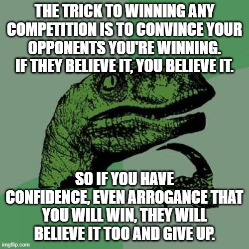 Philosoraptor | THE TRICK TO WINNING ANY COMPETITION IS TO CONVINCE YOUR OPPONENTS YOU'RE WINNING. IF THEY BELIEVE IT, YOU BELIEVE IT. SO IF YOU HAVE CONFIDENCE, EVEN ARROGANCE THAT YOU WILL WIN, THEY WILL BELIEVE IT TOO AND GIVE UP. | image tagged in memes,philosoraptor,confidence,victory,adive,im bored | made w/ Imgflip meme maker