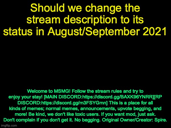 drizzy text temp | Should we change the stream description to its status in August/September 2021; Welcome to MSMG! Follow the stream rules and try to enjoy your stay! [MAIN DISCORD:https://discord.gg/BAXK96YNRR][RP DISCORD:https://discord.gg/m3FSYGmn] This is a place for all kinds of memes; normal memes, announcements, upvote begging, and more! Be kind, we don't like toxic users. If you want mod, just ask. Don't complain if you don't get it. No begging. Original Owner/Creator: Spire. | image tagged in drizzy text temp | made w/ Imgflip meme maker