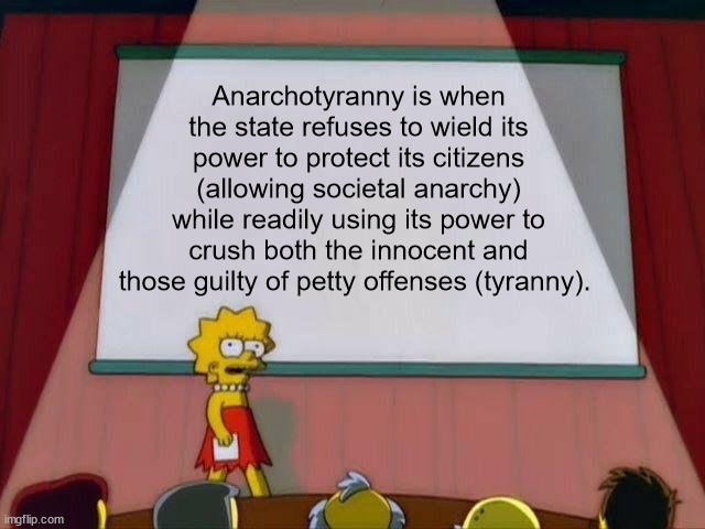 Lisa Simpson's Presentation | Anarchotyranny is when the state refuses to wield its power to protect its citizens (allowing societal anarchy) while readily using its power to crush both the innocent and those guilty of petty offenses (tyranny). | image tagged in lisa simpson's presentation | made w/ Imgflip meme maker