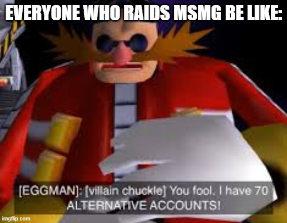 We'll never know their main!!! | EVERYONE WHO RAIDS MSMG BE LIKE: | image tagged in eggman alternative accounts,dr eggman,sonic the hedgehog,alt accounts,imgflip,imgflip users | made w/ Imgflip meme maker