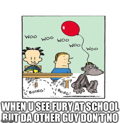 Da school | WH; WHEN U SEE FURY AT SCHOOL BUT DA OTHER GUY DON’T NO | image tagged in funny | made w/ Imgflip meme maker
