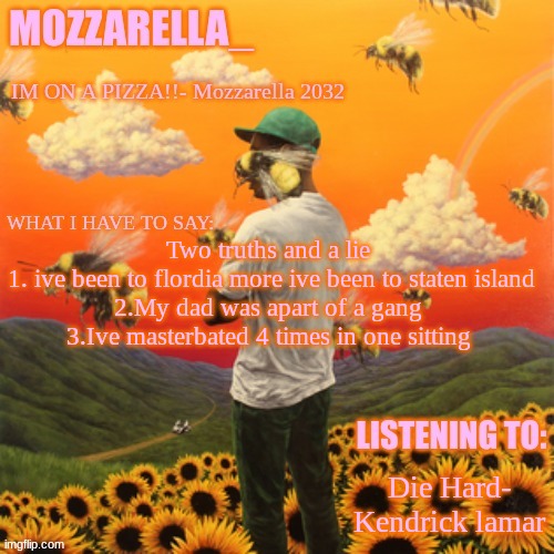 Flower Boy | Two truths and a lie 
1. ive been to flordia more ive been to staten island
2.My dad was apart of a gang 
3.Ive masterbated 4 times in one sitting; Die Hard- Kendrick lamar | image tagged in flower boy | made w/ Imgflip meme maker