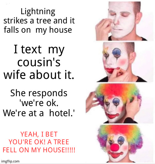 She perpetuates the blonde stereotype | Lightning  strikes a tree and it falls on  my house; I text  my  cousin's  wife about it. She responds 'we're ok. We're at a  hotel.'; YEAH, I BET YOU'RE OK! A TREE FELL ON MY HOUSE!!!!! | image tagged in memes,clown applying makeup,true story | made w/ Imgflip meme maker