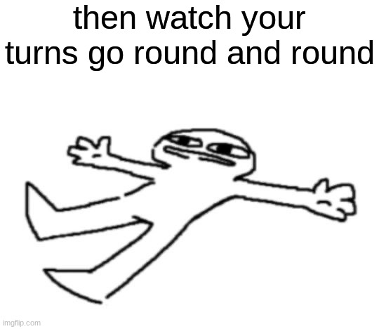 then watch your turns go round and round | image tagged in ughfgh i m ded | made w/ Imgflip meme maker