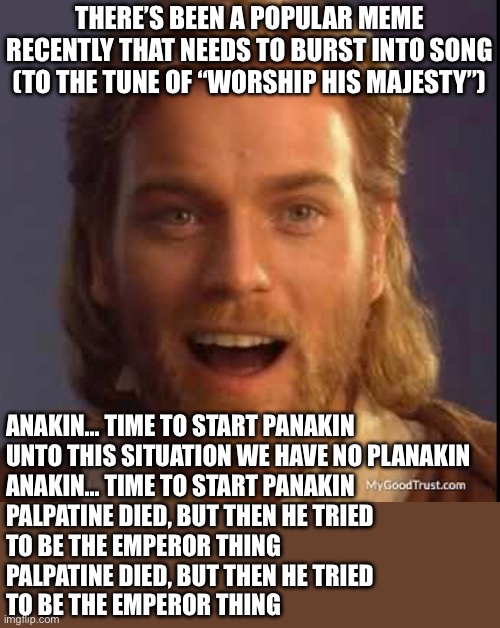 Probably won’t get it out of my head or into yours for that matter | THERE’S BEEN A POPULAR MEME RECENTLY THAT NEEDS TO BURST INTO SONG (TO THE TUNE OF “WORSHIP HIS MAJESTY”); ANAKIN… TIME TO START PANAKIN
UNTO THIS SITUATION WE HAVE NO PLANAKIN
ANAKIN… TIME TO START PANAKIN
PALPATINE DIED, BUT THEN HE TRIED
TO BE THE EMPEROR THING
PALPATINE DIED, BUT THEN HE TRIED
TO BE THE EMPEROR THING | image tagged in anakin skywalker | made w/ Imgflip meme maker