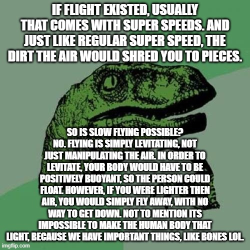 Philosoraptor Meme | IF FLIGHT EXISTED, USUALLY THAT COMES WITH SUPER SPEEDS. AND JUST LIKE REGULAR SUPER SPEED, THE DIRT THE AIR WOULD SHRED YOU TO PIECES. SO IS SLOW FLYING POSSIBLE? NO. FLYING IS SIMPLY LEVITATING, NOT JUST MANIPULATING THE AIR. IN ORDER TO LEVITATE, YOUR BODY WOULD HAVE TO BE POSITIVELY BUOYANT, SO THE PERSON COULD FLOAT. HOWEVER, IF YOU WERE LIGHTER THEN AIR, YOU WOULD SIMPLY FLY AWAY, WITH NO WAY TO GET DOWN. NOT TO MENTION ITS IMPOSSIBLE TO MAKE THE HUMAN BODY THAT LIGHT, BECAUSE WE HAVE IMPORTANT THINGS, LIKE BONES LOL. | image tagged in memes,philosoraptor,bam,rip flying,why are you reading the tags,ur mom | made w/ Imgflip meme maker