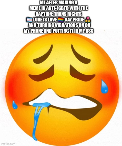 10 upvotes and I actually do it | ME AFTER MAKING A MEME IN ANTI-LGBTQ WITH THE CAPTION: TRANS RIGHTS 🏳️‍⚧️ LOVE IS LOVE 🏳️‍🌈 GAY PRIDE 👨‍❤️‍👨

  AND TURNING VIBRATIONS ON ON MY PHONE AND PUTTING IT IN MY ASS | image tagged in moan emoji | made w/ Imgflip meme maker
