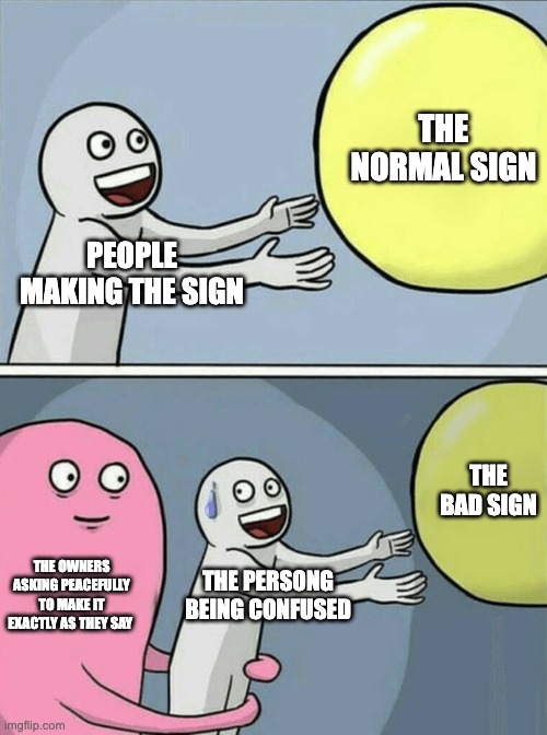PEOPLE MAKING THE SIGN THE NORMAL SIGN THE OWNERS ASKING PEACEFULLY TO MAKE IT EXACTLY AS THEY SAY THE PERSONG BEING CONFUSED THE BAD SIGN | image tagged in memes,running away balloon | made w/ Imgflip meme maker