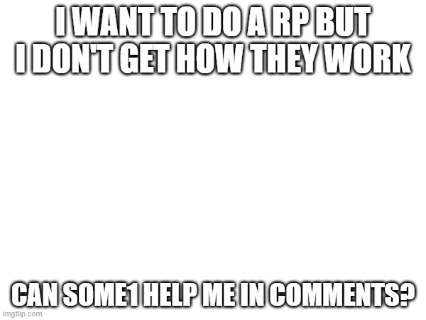 i need help | I WANT TO DO A RP BUT I DON'T GET HOW THEY WORK; CAN SOME1 HELP ME IN COMMENTS? | image tagged in help me,plz | made w/ Imgflip meme maker