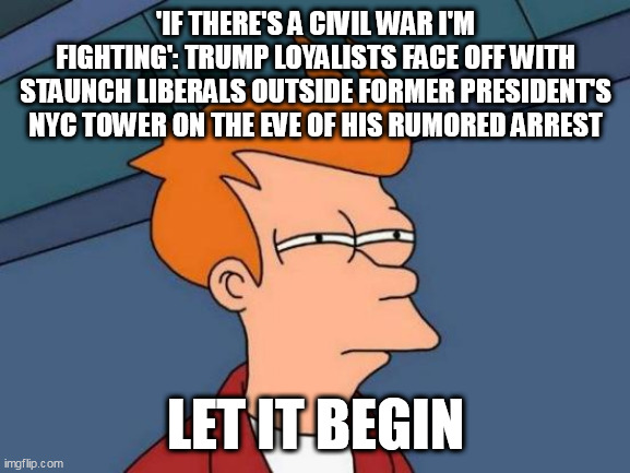 Futurama Fry Meme | 'IF THERE'S A CIVIL WAR I'M FIGHTING': TRUMP LOYALISTS FACE OFF WITH STAUNCH LIBERALS OUTSIDE FORMER PRESIDENT'S NYC TOWER ON THE EVE OF HIS RUMORED ARREST; LET IT BEGIN | image tagged in memes,futurama fry | made w/ Imgflip meme maker