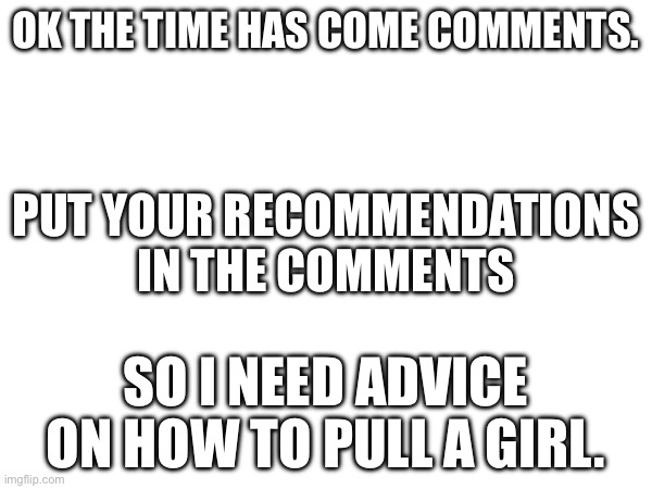 It’s time | OK THE TIME HAS COME COMMENTS. PUT YOUR RECOMMENDATIONS IN THE COMMENTS; SO I NEED ADVICE ON HOW TO PULL A GIRL. | image tagged in time | made w/ Imgflip meme maker