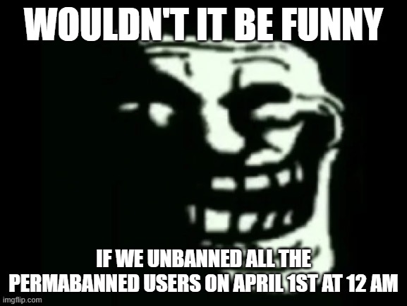 Trollge | WOULDN'T IT BE FUNNY; IF WE UNBANNED ALL THE PERMABANNED USERS ON APRIL 1ST AT 12 AM | image tagged in trollge | made w/ Imgflip meme maker
