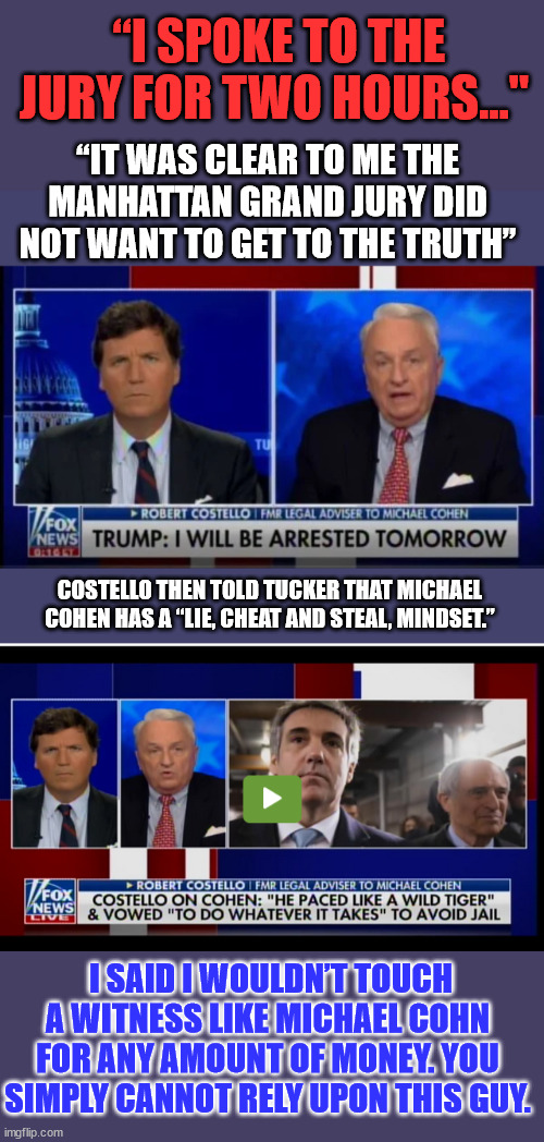 Dishonorable democrats making a mockery of the American justice system... | “I SPOKE TO THE JURY FOR TWO HOURS…"; “IT WAS CLEAR TO ME THE MANHATTAN GRAND JURY DID NOT WANT TO GET TO THE TRUTH”; COSTELLO THEN TOLD TUCKER THAT MICHAEL COHEN HAS A “LIE, CHEAT AND STEAL, MINDSET.”; I SAID I WOULDN’T TOUCH A WITNESS LIKE MICHAEL COHN FOR ANY AMOUNT OF MONEY. YOU SIMPLY CANNOT RELY UPON THIS GUY. | image tagged in injustice,democrats | made w/ Imgflip meme maker