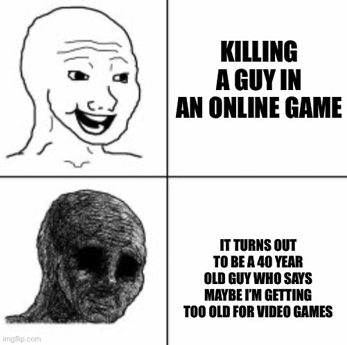 Always feel like a piece of shit | KILLING A GUY IN AN ONLINE GAME; IT TURNS OUT TO BE A 40 YEAR OLD GUY WHO SAYS MAYBE I’M GETTING TOO OLD FOR VIDEO GAMES | image tagged in despair | made w/ Imgflip meme maker