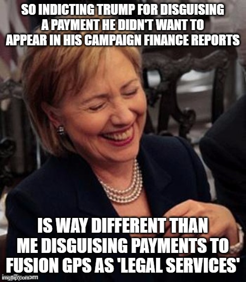 Hillary LOL | SO INDICTING TRUMP FOR DISGUISING A PAYMENT HE DIDN'T WANT TO APPEAR IN HIS CAMPAIGN FINANCE REPORTS; IS WAY DIFFERENT THAN ME DISGUISING PAYMENTS TO FUSION GPS AS 'LEGAL SERVICES' | image tagged in hillary lol | made w/ Imgflip meme maker